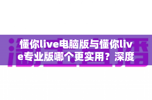 懂你live电脑版与懂你live专业版哪个更实用？深度对比评测帮你选出最适合的版本