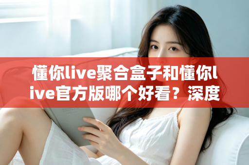 懂你live聚合盒子和懂你live官方版哪个好看？深度对比评测帮你选出心仪版本