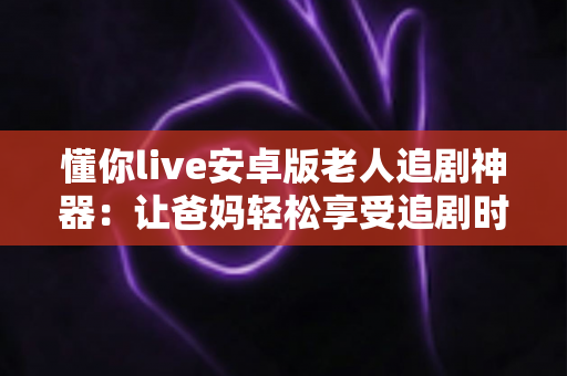 懂你live安卓版老人追剧神器：让爸妈轻松享受追剧时光的贴心伴侣