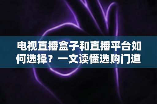 电视直播盒子和直播平台如何选择?一文读懂选购门道与实用避坑攻略 电视直播盒子和直播平台如何选择?一文读懂选购门道与实用避坑攻略