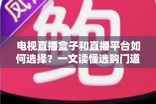 电视直播盒子和直播平台如何选择？一文读懂选购门道与实用避坑攻略
