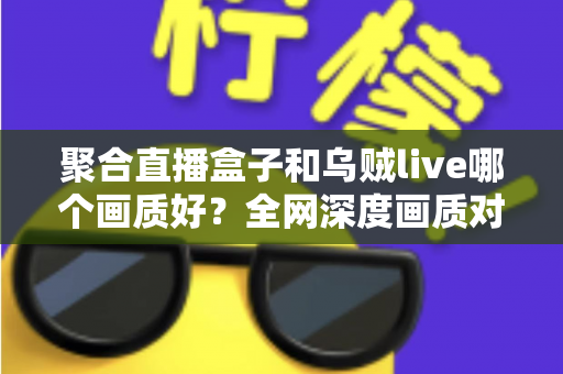 聚合直播盒子和乌贼live哪个画质好？全网深度画质对比测评，帮你选出高清流畅的最佳观赛神器