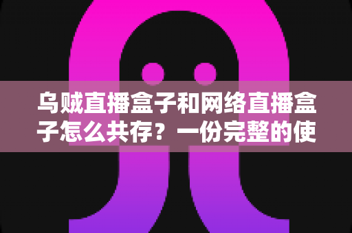 乌贼直播盒子和网络直播盒子怎么共存？一份完整的使用与配置指南