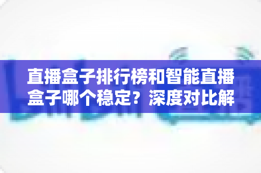 直播盒子排行榜和智能直播盒子哪个稳定？深度对比解析与权威选购指南