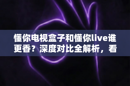 懂你电视盒子和懂你live谁更香？深度对比全解析，看完再决定不花冤枉钱