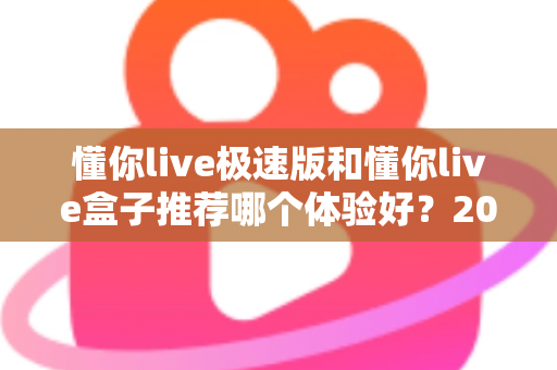 懂你live极速版和懂你live盒子推荐哪个体验好？2024最新深度对比评测帮你选对不踩坑