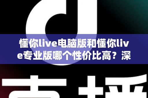 懂你live电脑版和懂你live专业版哪个性价比高？深度对比分析帮你选对版本不花冤枉钱