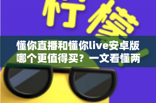 懂你直播和懂你live安卓版哪个更值得买？一文看懂两款应用的差异与选购建议