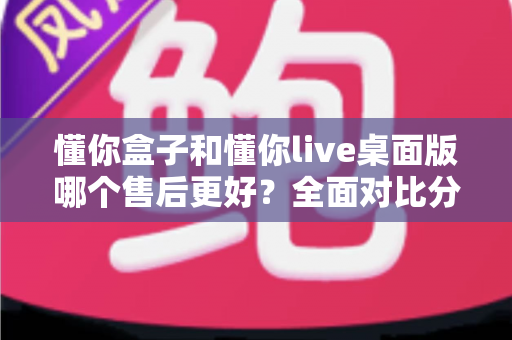 懂你盒子和懂你live桌面版哪个售后更好？全面对比分析助你明智选购