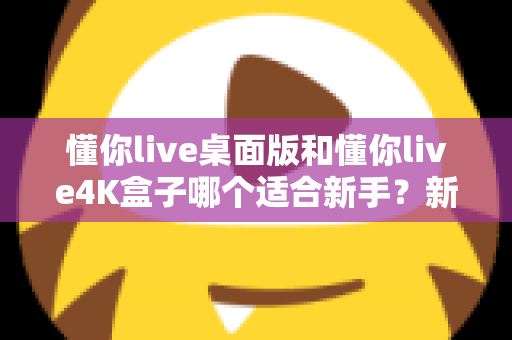 懂你live桌面版和懂你live4K盒子哪个适合新手？新手选购全攻略与深度对比解析
