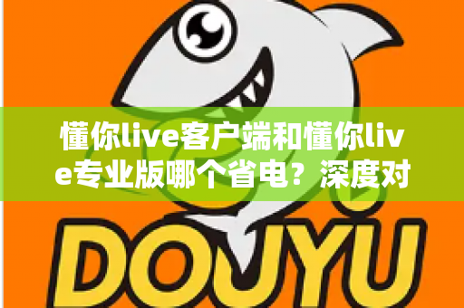 懂你live客户端和懂你live专业版哪个省电？深度对比分析帮你选出最省电的使用方案