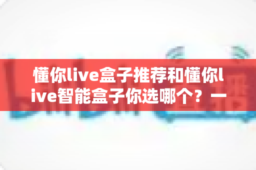 懂你live盒子推荐和懂你live智能盒子你选哪个？一篇看懂两大热门电视盒子的深度选购指南