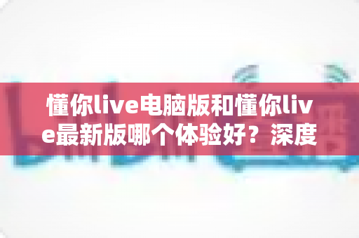 懂你live电脑版和懂你live最新版哪个体验好?深度对比评测助你找到最适合的使用方案 懂你live电脑版和懂你live最新版哪个体验好?深度对比评测助你找到最适合的使用方案