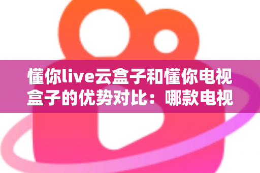 懂你live云盒子和懂你电视盒子的优势对比：哪款电视盒子更适合你的家庭娱乐需求？
