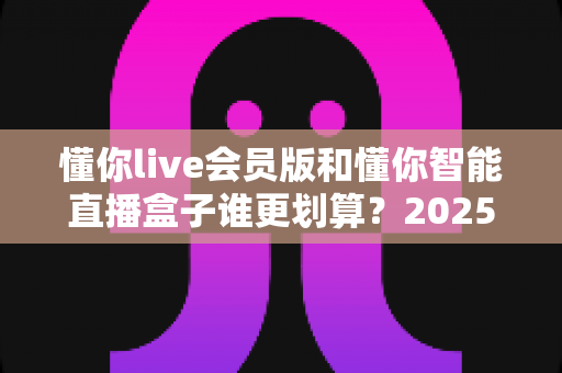 懂你live会员版和懂你智能直播盒子谁更划算?2025年最全选购对比指南,帮你省钱不踩坑 懂你live会员版和懂你智能直播盒子谁更划算?2025年最全选购对比指南,帮你省钱不踩坑