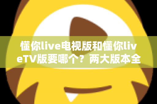 懂你live电视版和懂你liveTV版要哪个?两大版本全方位对比,教你一步选对最适合的观看方案 懂你live电视版和懂你liveTV版要哪个?两大版本全方位对比,教你一步选对最适合的观看方案
