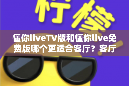 懂你liveTV版和懂你live免费版哪个更适合客厅？客厅大屏观影全维度对比与选择指南