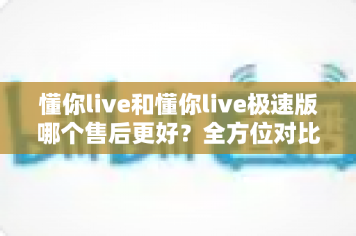 懂你live和懂你live极速版哪个售后更好？全方位对比分析帮你做出明智选择