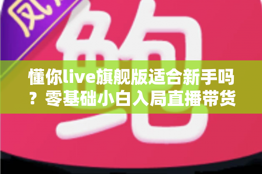 懂你live旗舰版适合新手吗？零基础小白入局直播带货的全面评测与上手指南