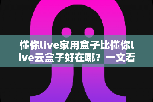懂你live家用盒子比懂你live云盒子好在哪?一文看懂家用盒子的七大核心优势 懂你live家用盒子比懂你live云盒子好在哪?一文看懂家用盒子的七大核心优势