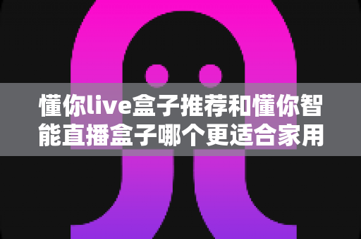 懂你live盒子推荐和懂你智能直播盒子哪个更适合家用?——两款家庭电视盒子深度对比与选购全攻略 懂你live盒子推荐和懂你智能直播盒子哪个更适合家用?——两款家庭电视盒子深度对比与选购全攻略