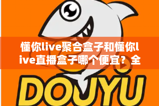 懂你live聚合盒子和懂你live直播盒子哪个便宜？全面价格对比与高性价比选购指南