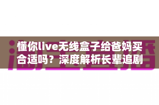 懂你live无线盒子给爸妈买合适吗?深度解析长辈追剧神器的优点、缺点与购买建议 懂你live无线盒子给爸妈买合适吗?深度解析长辈追剧神器的优点、缺点与购买建议