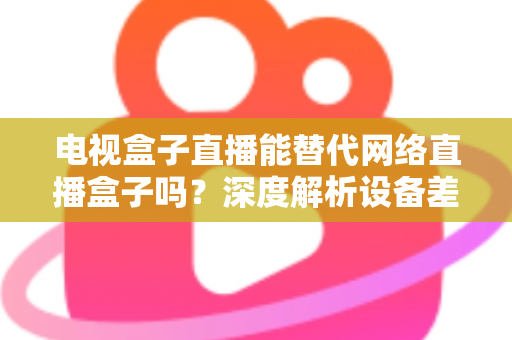 电视盒子直播能替代网络直播盒子吗?深度解析设备差异,助您选出最适合的家庭观影方案 电视盒子直播能替代网络直播盒子吗?深度解析设备差异,助您选出最适合的家庭观影方案