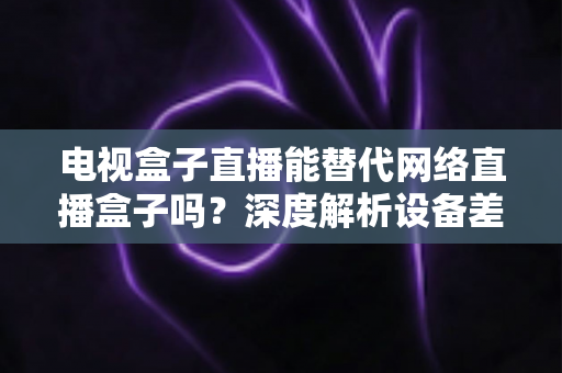 电视盒子直播能替代网络直播盒子吗？深度解析设备差异，助您选出最适合的家庭观影方案