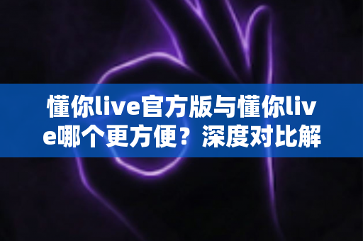 懂你live官方版与懂你live哪个更方便？深度对比解析助你轻松选择最佳版本