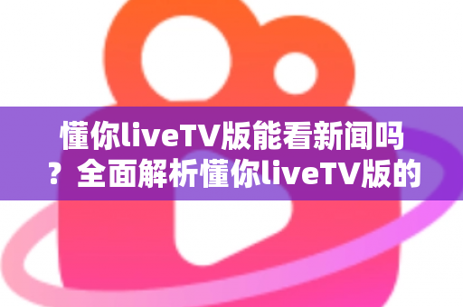 懂你liveTV版能看新闻吗？全面解析懂你liveTV版的新闻观看功能与使用指南
