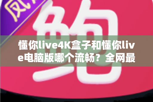 懂你live4K盒子和懂你live电脑版哪个流畅?全网最全实测对比与选购指南 懂你live4K盒子和懂你live电脑版哪个流畅?全网最全实测对比与选购指南
