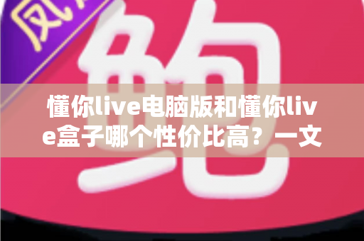懂你live电脑版和懂你live盒子哪个性价比高？一文读懂两大方案的真实差异与明智之选