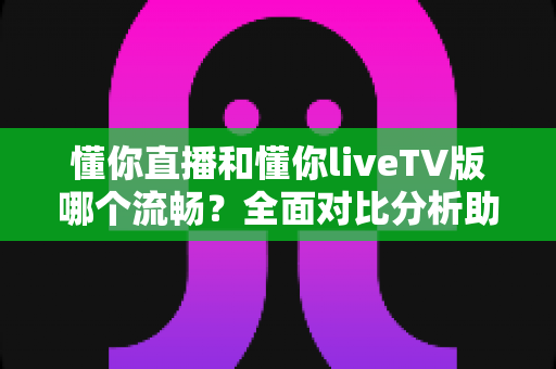 懂你直播和懂你liveTV版哪个流畅？全面对比分析助你找到最佳观看体验