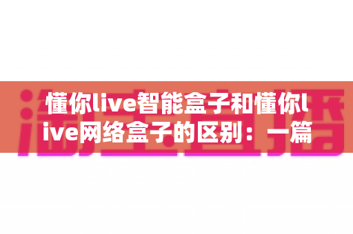 懂你live智能盒子和懂你live网络盒子的区别：一篇帮你选对设备的深度解析