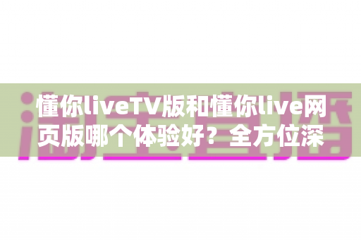 懂你liveTV版和懂你live网页版哪个体验好？全方位深度对比助你选出最适合自己的版本