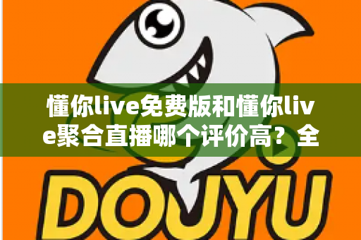 懂你live免费版和懂你live聚合直播哪个评价高？全方位深度对比测评助你选出最优版本