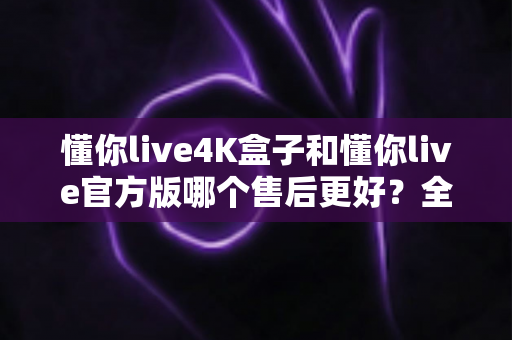 懂你live4K盒子和懂你live官方版哪个售后更好？全面解析帮你做出明智选择