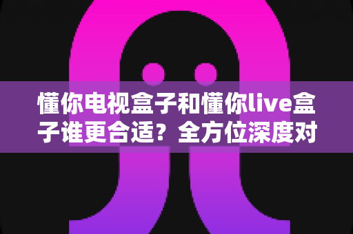 懂你电视盒子和懂你live盒子谁更合适？全方位深度对比帮你一次选对不踩坑
