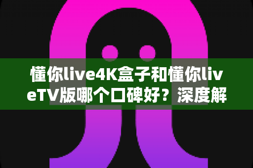 懂你live4K盒子和懂你liveTV版哪个口碑好？深度解析两大版本真实差异助你精准选购