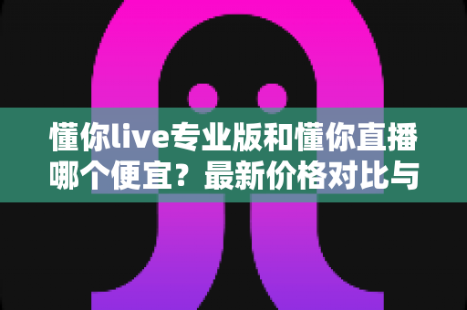 懂你live专业版和懂你直播哪个便宜？最新价格对比与选购省钱全攻略