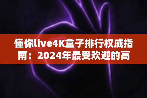 懂你live4K盒子排行权威指南：2024年最受欢迎的高清电视盒子精选推荐