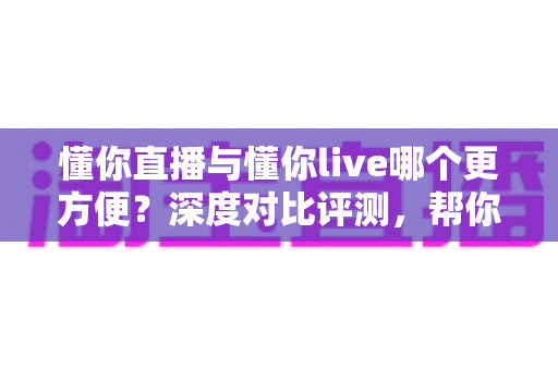 懂你直播与懂你live哪个更方便？深度对比评测，帮你一键锁定更省心的直播平台