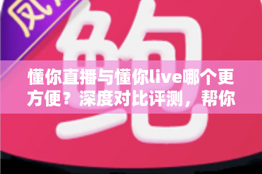懂你直播与懂你live哪个更方便？深度对比评测，帮你一键锁定更省心的直播平台