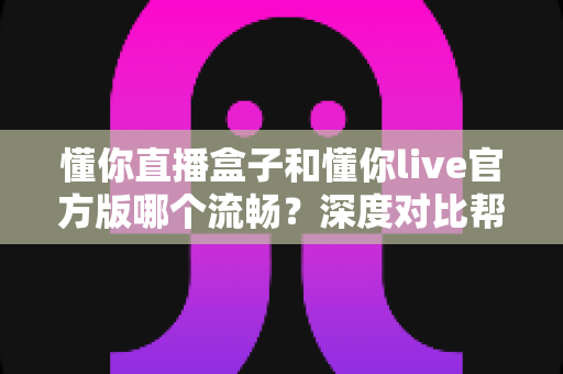 懂你直播盒子和懂你live官方版哪个流畅？深度对比帮你找到最适合的观看方式