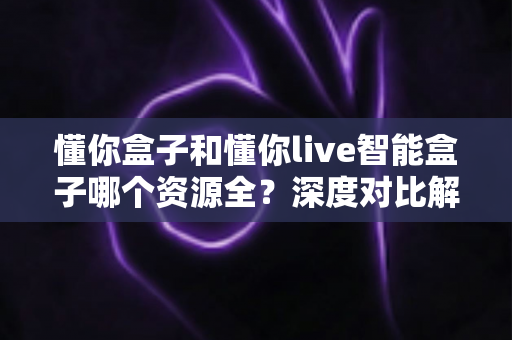 懂你盒子和懂你live智能盒子哪个资源全?深度对比解析帮你选对客厅娱乐中心 懂你盒子和懂你live智能盒子哪个资源全?深度对比解析帮你选对客厅娱乐中心