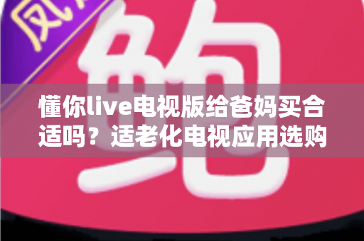 懂你live电视版给爸妈买合适吗?适老化电视应用选购全攻略与真实使用建议 懂你live电视版给爸妈买合适吗?适老化电视应用选购全攻略与真实使用建议