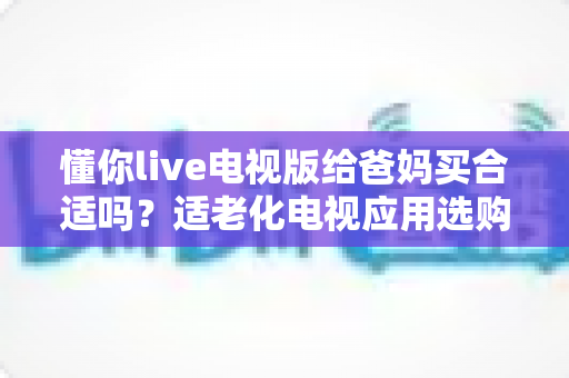 懂你live电视版给爸妈买合适吗?适老化电视应用选购全攻略与真实使用建议 懂你live电视版给爸妈买合适吗?适老化电视应用选购全攻略与真实使用建议