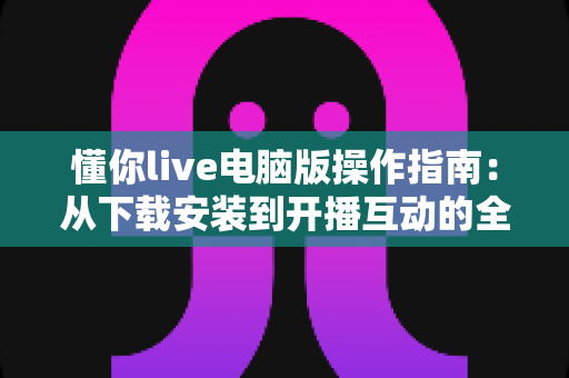 懂你live电脑版操作指南:从下载安装到开播互动的全流程详解 懂你live电脑版操作指南:从下载安装到开播互动的全流程详解