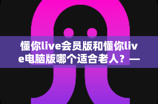 懂你live会员版和懂你live电脑版哪个适合老人?——两大版本全方位对比与适老选择指南 懂你live会员版和懂你live电脑版哪个适合老人?——两大版本全方位对比与适老选择指南